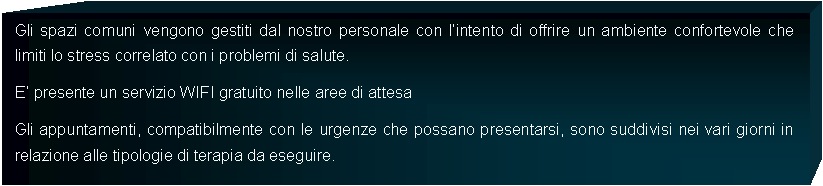 Casella di testo: Gli spazi comuni vengono gestiti dal nostro personale con lintento di offrire un ambiente confortevole che limiti lo stress correlato con i problemi di salute. E presente un servizio WIFI gratuito nelle aree di attesaGli appuntamenti, compatibilmente con le urgenze che possano presentarsi, sono suddivisi nei vari giorni in relazione alle tipologie di terapia da eseguire. 