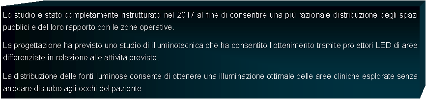 Casella di testo: Lo studio  stato completamente ristrutturato nel 2017 al fine di consentire una pi razionale distribuzione degli spazi pubblici e del loro rapporto con le zone operative.La progettazione ha previsto uno studio di illuminotecnica che ha consentito lottenimento tramite proiettori LED di aree differenziate in relazione alle attivit previste.La distribuzione delle fonti luminose consente di ottenere una illuminazione ottimale delle aree cliniche esplorate senza arrecare disturbo agli occhi del paziente