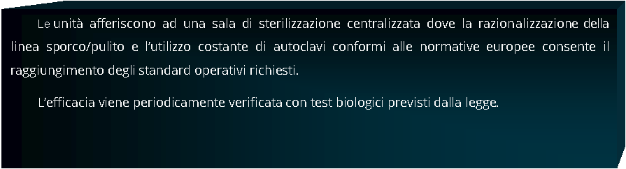 Casella di testo: Le unit afferiscono ad una sala di sterilizzazione centralizzata dove la razionalizzazione della linea sporco/pulito e lutilizzo costante di autoclavi conformi alle normative europee consente il raggiungimento degli standard operativi richiesti.Lefficacia viene periodicamente verificata con test biologici previsti dalla legge. 