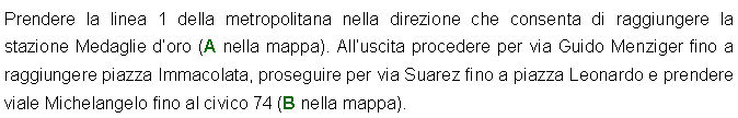 Casella di testo: Prendere la linea 1 della metropolitana nella direzione che consenta di raggiungere la stazione Medaglie doro (A nella mappa). Alluscita procedere per via Guido Menziger fino a raggiungere piazza Immacolata, proseguire per via Suarez fino a piazza Leonardo e prendere viale Michelangelo fino al civico 74 (B nella mappa).