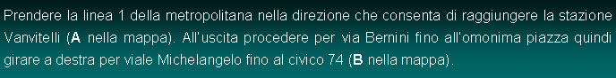 Casella di testo: Prendere la linea 1 della metropolitana nella direzione che consenta di raggiungere la stazione Vanvitelli (A nella mappa). Alluscita procedere per via Bernini fino allomonima piazza quindi girare a destra per viale Michelangelo fino al civico 74 (B nella mappa).
