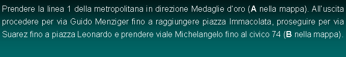 Casella di testo: Prendere la linea 1 della metropolitana in direzione Medaglie doro (A nella mappa). Alluscita procedere per via Guido Menziger fino a raggiungere piazza Immacolata, proseguire per via Suarez fino a piazza Leonardo e prendere viale Michelangelo fino al civico 74 (B nella mappa).