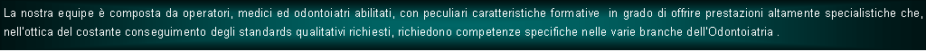 Casella di testo: La nostra equipe  composta da operatori, medici ed odontoiatri abilitati, con peculiari caratteristiche formative  in grado di offrire prestazioni altamente specialistiche che, nellottica del costante conseguimento degli standards qualitativi richiesti, richiedono competenze specifiche nelle varie branche dellOdontoiatria .