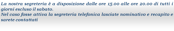 Casella di testo: La nostra segreteria  a disposizione dalle ore 15.00 alle ore 20.00 di tutti i giorni escluso il sabato. Nel caso fosse attiva la segreteria telefonica lasciate nominativo e recapito e sarete contattati