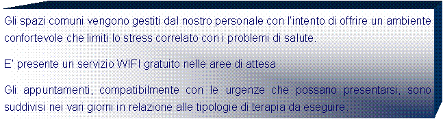 Casella di testo: Gli spazi comuni vengono gestiti dal nostro personale con lintento di offrire un ambiente confortevole che limiti lo stress correlato con i problemi di salute. E presente un servizio WIFI gratuito nelle aree di attesaGli appuntamenti, compatibilmente con le urgenze che possano presentarsi, sono suddivisi nei vari giorni in relazione alle tipologie di terapia da eseguire. 