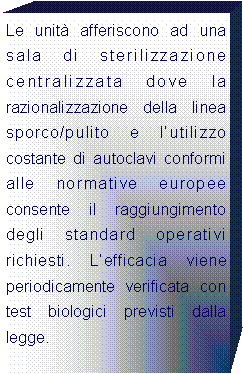 Casella di testo: Le unit afferiscono ad una sala di sterilizzazione centralizzata dove la razionalizzazione della linea sporco/pulito e lutilizzo costante di autoclavi conformi alle normative europee consente il raggiungimento degli standard operativi richiesti. Lefficacia viene periodicamente verificata con test biologici previsti dalla legge.