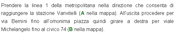 Casella di testo: Prendere la linea 1 della metropolitana nella direzione che consenta di raggiungere la stazione Vanvitelli (A nella mappa). Alluscita procedere per via Bernini fino allomonima piazza quindi girare a destra per viale Michelangelo fino al civico 74 (B nella mappa).