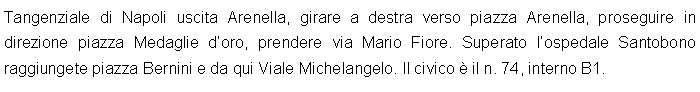 Casella di testo: Tangenziale di Napoli uscita Arenella, girare a destra verso piazza Arenella, proseguire in direzione piazza Medaglie doro, prendere via Mario Fiore. Superato lospedale Santobono raggiungete piazza Bernini e da qui Viale Michelangelo. Il civico  il n. 74, interno B1.