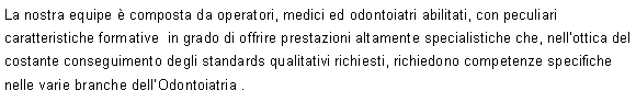 Casella di testo: La nostra equipe  composta da operatori, medici ed odontoiatri abilitati, con peculiari caratteristiche formative  in grado di offrire prestazioni altamente specialistiche che, nellottica del costante conseguimento degli standards qualitativi richiesti, richiedono competenze specifiche nelle varie branche dellOdontoiatria .
